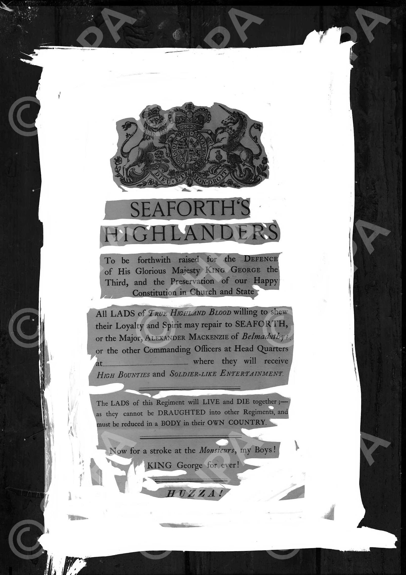 Seaforth's recruiting poster at time of King George III (1738-1820). Treatment on negative. Recruitment poster announcement for the raising of the 78th Regiment in 1778 by Kenneth Mackenzie in gratitude to King George III for restoring the family title of 'Earl of Seaforth' to him, after it had been removed following the Jacobite Rebellion of 1715. In 1793 the Regiment saw action in the Netherlands during the French Revolutionary War fighting at Nijmegen, which is indicated by the line "Now for a stroke at the Monsieurs, my Boys!" The 78th combined with the 72nd Regiment in 1881 as the Seaforth Highlanders. This poster was pinned to the wooden wall of the Andrew Paterson Studio in order to be copied.

It reads: "SEAFORTH'S HIGHLANDERS. To be forthwith raised for the DEFENCE of His Glorious Majesty KING GEORGE the Third, and the Preservation of our Happy Constitution in Church and State.

All LADS of TRUE HIGHLAND BLOOD willing to shew their Loyalty and Spirit may repair to SEAFORTH, or the Major, ALEXANDER MACKENZIE of Belmaduthy; or the other Commanding Officers at head Quarters at ________________________ where they will receive HIGH BOUNTIES and SOLDIER-LIKE ENTERTAINMENT.

The LADS of this Regiment will LIVE and DIE together;- as they cannot be DRAUGHTED into other Regiments, and must be reduced in a BODY in their OWN COUNTRY.

Now for a stroke at the Monsieurs, my Boys!
KING George for ever!
HUZZAH!"